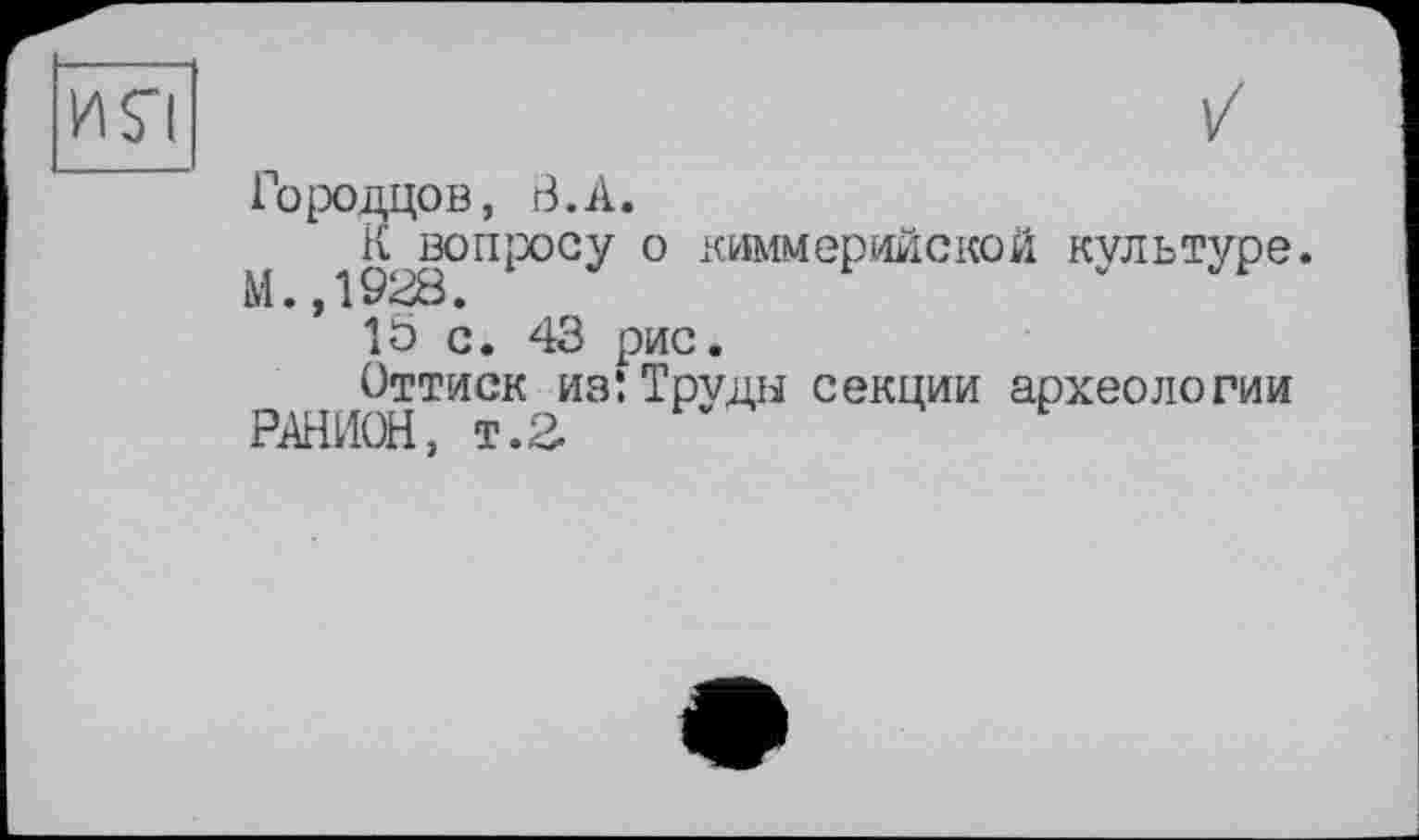 ﻿Городцов, В.А.
К вопросу о киммерийской культуре М.,1928.
15 с. 43 рис.
Оттиск из: Труды секции археологии
РАНИОН, т.2.